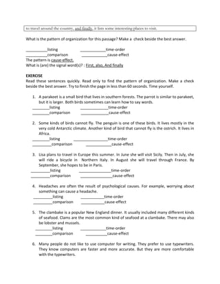 to travel around the country, and finally, it lists some interesting places to visit.
What is the pattern of organization for this passage? Make a check beside the best answer.
__________listing ____________time-order
__________comparison ____________cause-effect
The pattern is cause-effect.
What is (are) the signal word(s)? : First, also, And finally
EXERCISE
Read these sentences quickly. Read only to find the pattern of organization. Make a check
beside the best answer. Try to finish the page in less than 60 seconds. Time yourself.
1. A parakeet is a small bird that lives in southern forests. The parrot is similar to parakeet,
but it is larger. Both birds sometimes can learn how to say words.
________listing _____________time-order
________comparison _____________cause-effect
2. Some kinds of birds cannot fly. The penguin is one of these birds. It lives mostly in the
very cold Antarctic climate. Another kind of bird that cannot fly is the ostrich. It lives in
Africa.
________listing ________________time-order
_________comparison ____________cause-effect
3. Lisa plans to travel in Europe this summer. In June she will visit Sicily. Then in July, she
will ride a bicycle in Northern Italy. In August she will travel through France. By
September, she hopes to be in Paris.
_________listing _______________time-order
_________comparison _______________cause-effect
4. Headaches are often the result of psychological causes. For example, worrying about
something can cause a headache.
_________listing ___________time-order
_________comparison ___________cause-effect
5. The clambake is a popular New England dinner. It usually included many different kinds
of seafood. Clams are the most common kind of seafood at a clambake. There may also
be lobster and mussels.
________listing ____________time-order
________comparison __________cause-effect
6. Many people do not like to use computer for writing. They prefer to use typewriters.
They know computers are faster and more accurate. But they are more comfortable
with the typewriters.
 