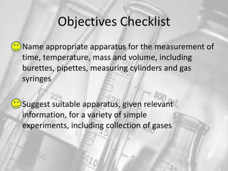 Objectives ChecklistName appropriate apparatus for the measurement of time, temperature, mass and volume, including burettes, pipettes, measuring cylinders and gas syringesSuggest suitable apparatus, given relevant information, for a variety of simple experiments, including collection of gases