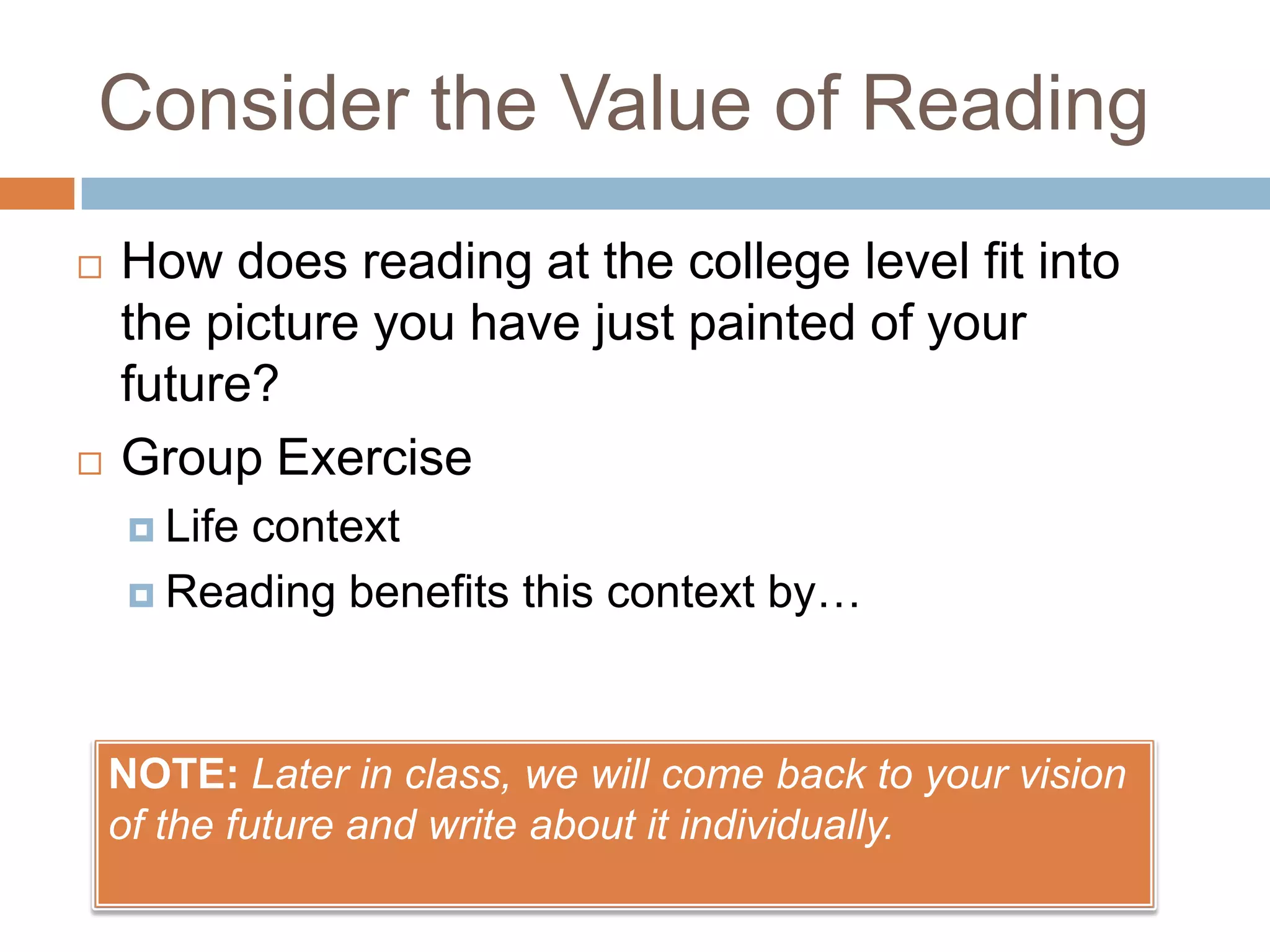 Consider the Value of Reading




How does reading at the college level fit into
the picture you have just painted of your
future?
Group Exercise
 Life

context
 Reading benefits this context by…

NOTE: Later in class, we will come back to your vision
of the future and write about it individually.

 