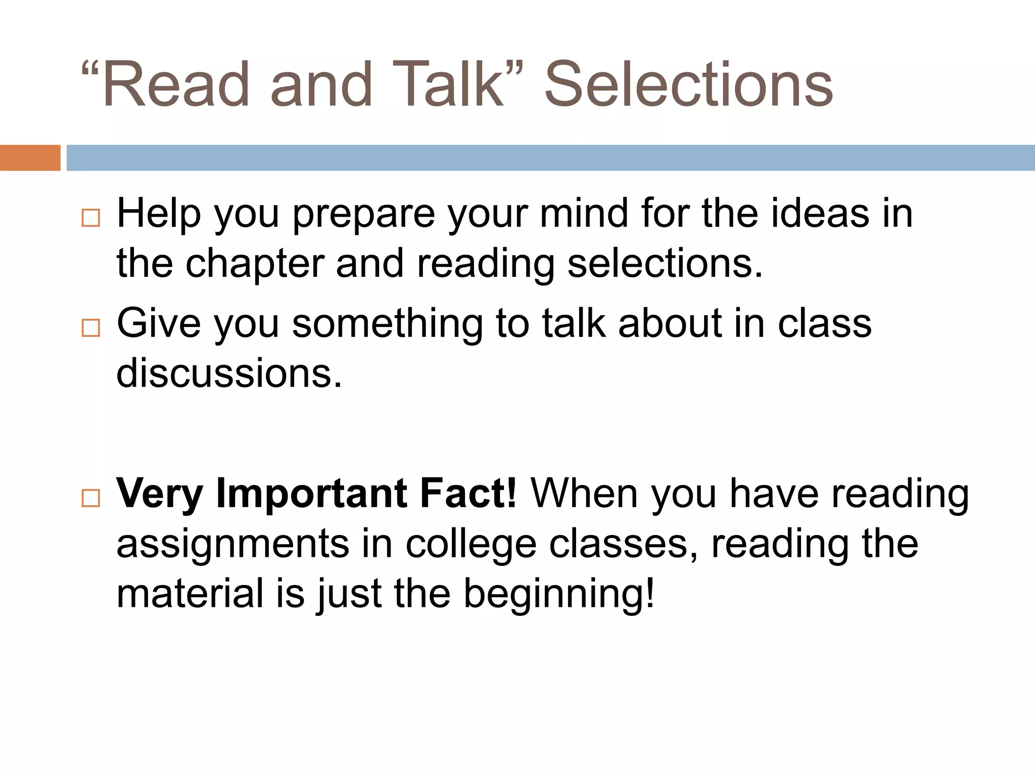 “Read and Talk” Selections






Help you prepare your mind for the ideas in
the chapter and reading selections.
Give you something to talk about in class
discussions.
Very Important Fact! When you have reading
assignments in college classes, reading the
material is just the beginning!

 