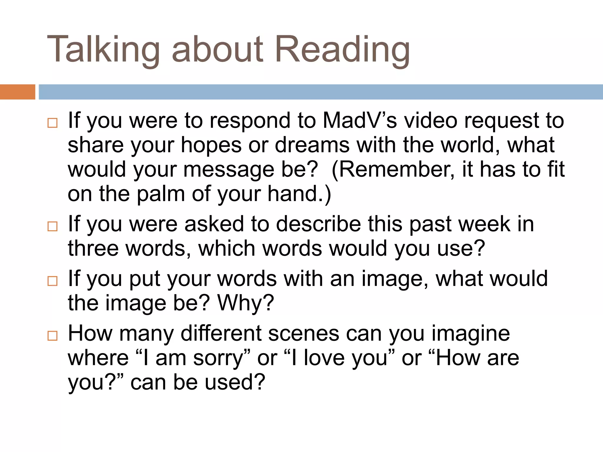 Talking about Reading








If you were to respond to MadV’s video request to
share your hopes or dreams with the world, what
would your message be? (Remember, it has to fit
on the palm of your hand.)
If you were asked to describe this past week in
three words, which words would you use?
If you put your words with an image, what would
the image be? Why?
How many different scenes can you imagine
where “I am sorry” or “I love you” or “How are
you?” can be used?

 