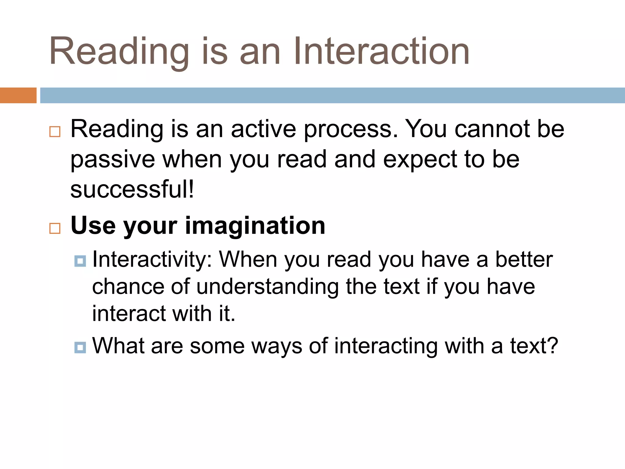 Reading is an Interaction




Reading is an active process. You cannot be
passive when you read and expect to be
successful!
Use your imagination
 Interactivity:

When you read you have a better
chance of understanding the text if you have
interact with it.
 What are some ways of interacting with a text?

 