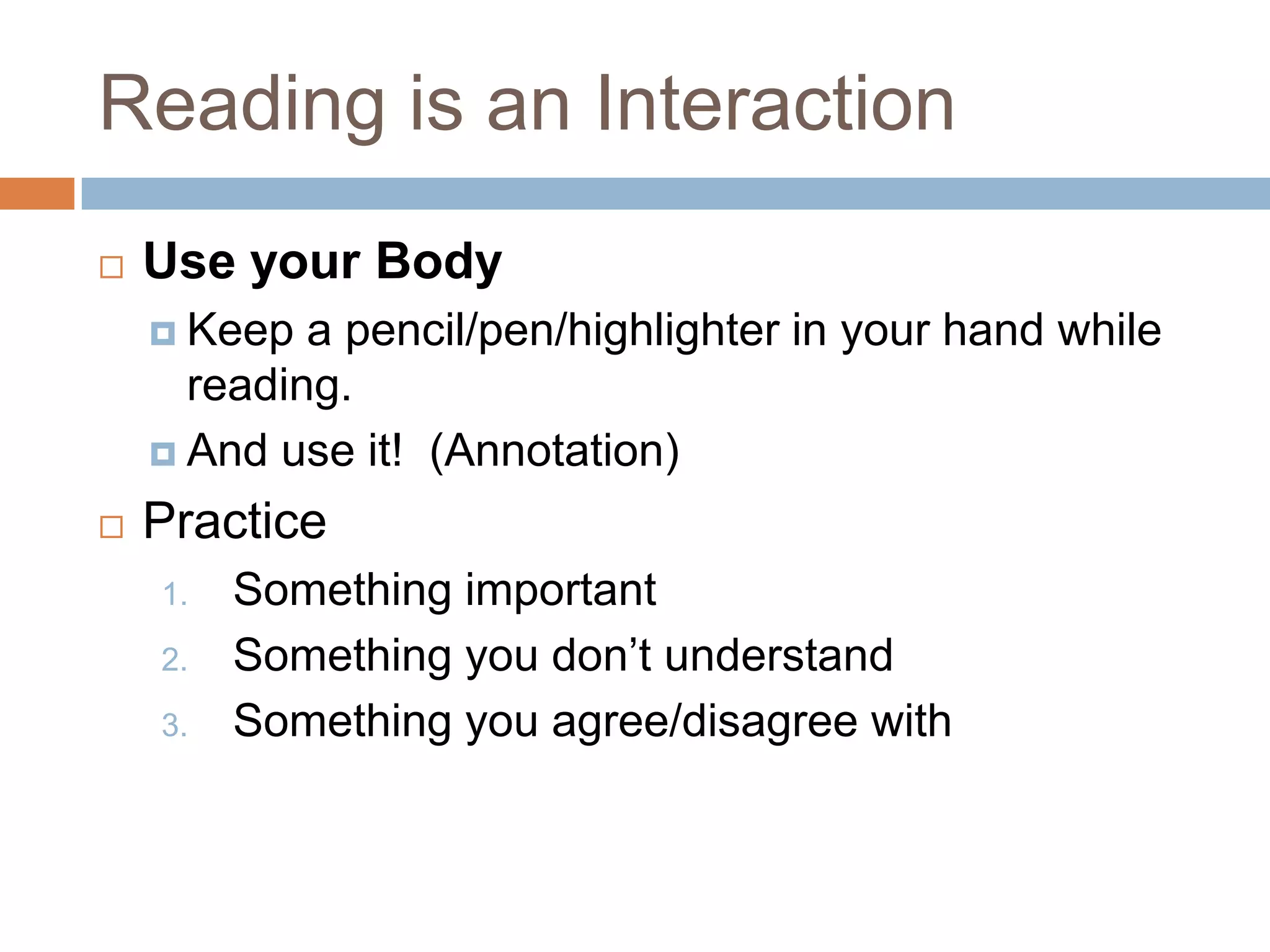 Reading is an Interaction


Use your Body
 Keep

a pencil/pen/highlighter in your hand while
reading.
 And use it! (Annotation)


Practice
1.
2.
3.

Something important
Something you don’t understand
Something you agree/disagree with

 