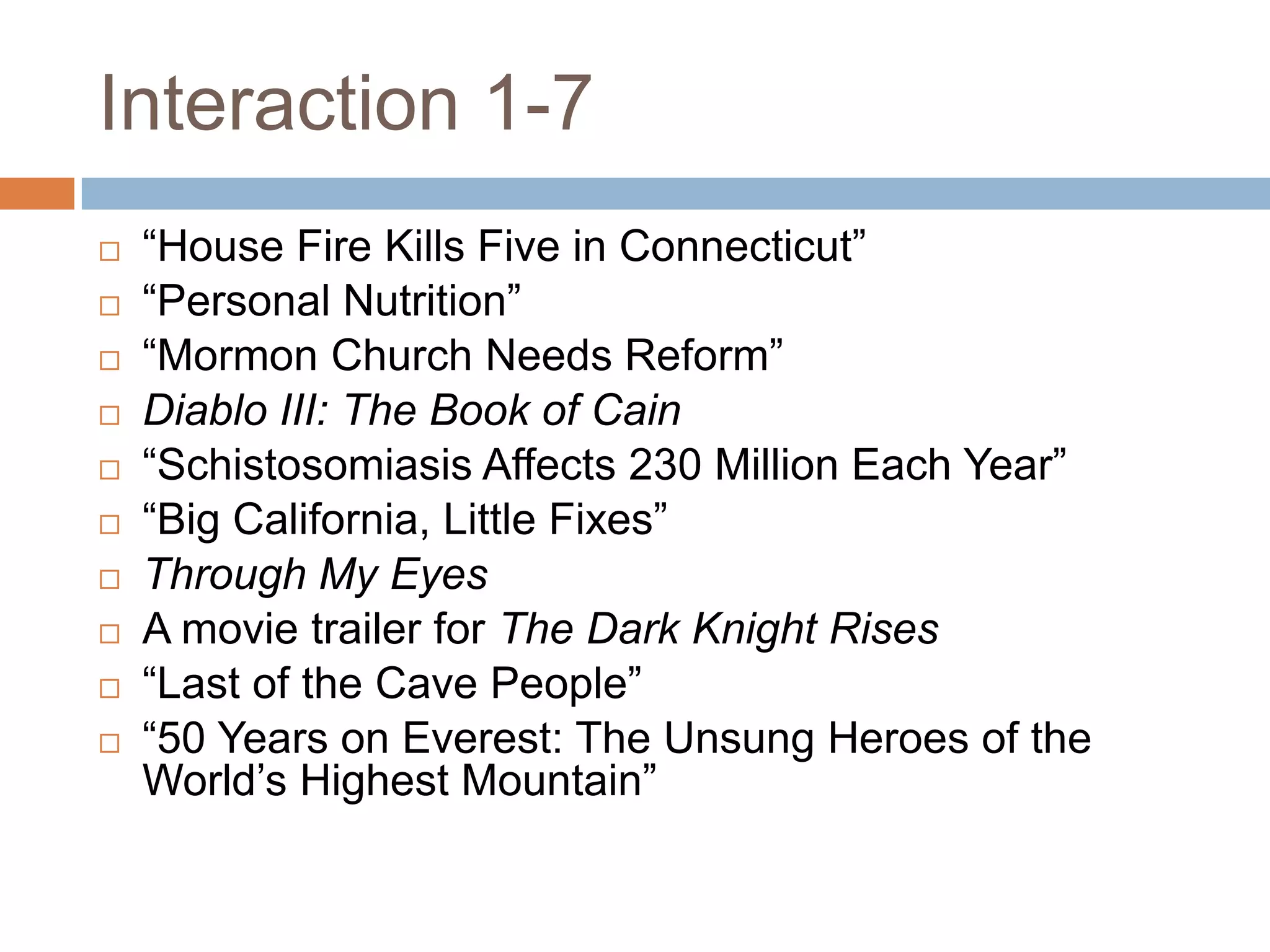 Interaction 1-7











“House Fire Kills Five in Connecticut”
“Personal Nutrition”
“Mormon Church Needs Reform”
Diablo III: The Book of Cain
“Schistosomiasis Affects 230 Million Each Year”
“Big California, Little Fixes”
Through My Eyes
A movie trailer for The Dark Knight Rises
“Last of the Cave People”
“50 Years on Everest: The Unsung Heroes of the
World’s Highest Mountain”

 