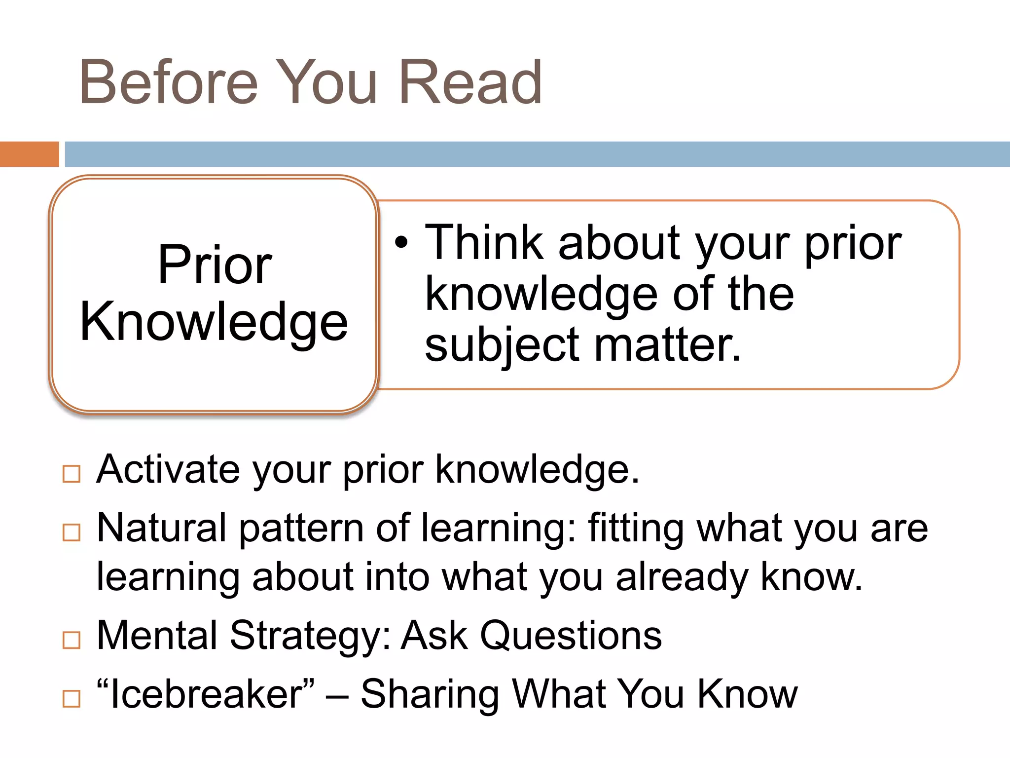 Before You Read
• Think about your prior
Prior
knowledge of the
Knowledge subject matter.






Activate your prior knowledge.
Natural pattern of learning: fitting what you are
learning about into what you already know.
Mental Strategy: Ask Questions
“Icebreaker” – Sharing What You Know

 