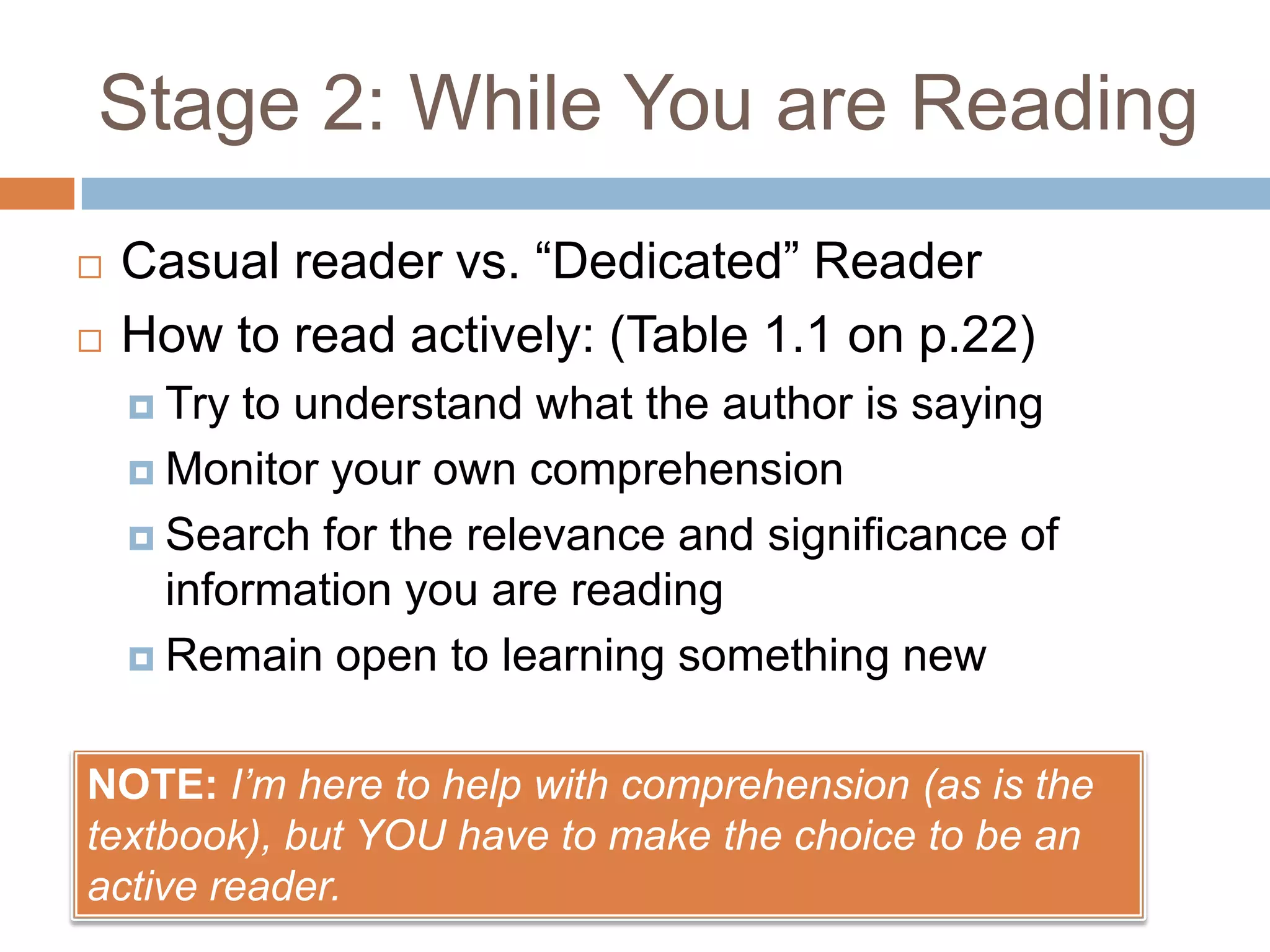 Stage 2: While You are Reading




Casual reader vs. “Dedicated” Reader
How to read actively: (Table 1.1 on p.22)
 Try

to understand what the author is saying
 Monitor your own comprehension
 Search for the relevance and significance of
information you are reading
 Remain open to learning something new
NOTE: I’m here to help with comprehension (as is the
textbook), but YOU have to make the choice to be an
active reader.

 