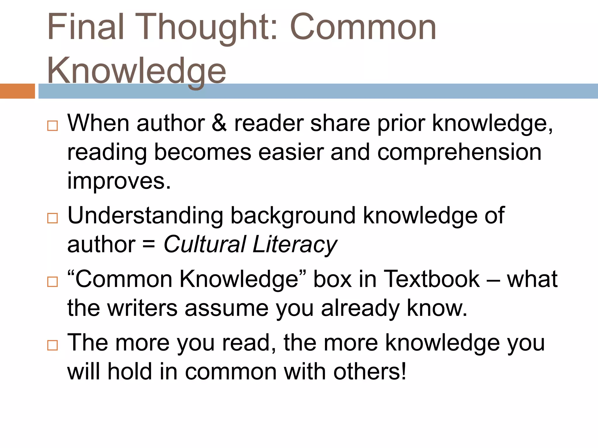 Final Thought: Common
Knowledge








When author & reader share prior knowledge,
reading becomes easier and comprehension
improves.
Understanding background knowledge of
author = Cultural Literacy
“Common Knowledge” box in Textbook – what
the writers assume you already know.
The more you read, the more knowledge you
will hold in common with others!

 