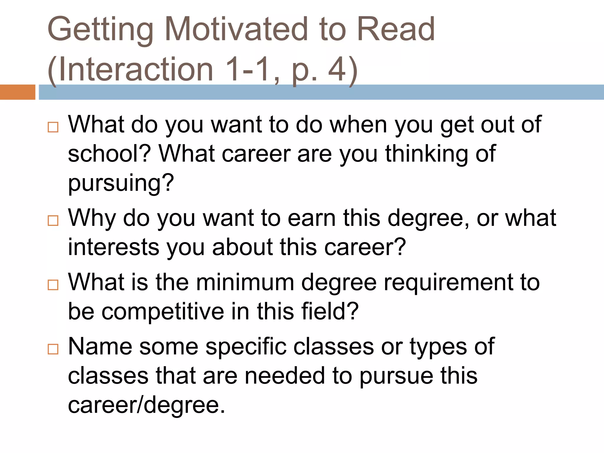 Getting Motivated to Read
(Interaction 1-1, p. 4)








What do you want to do when you get out of
school? What career are you thinking of
pursuing?
Why do you want to earn this degree, or what
interests you about this career?
What is the minimum degree requirement to
be competitive in this field?
Name some specific classes or types of
classes that are needed to pursue this
career/degree.

 