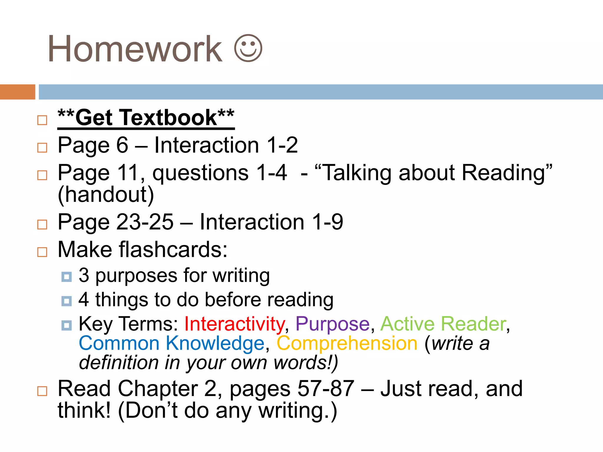 Homework 







**Get Textbook**
Page 6 – Interaction 1-2
Page 11, questions 1-4 - “Talking about Reading”
(handout)
Page 23-25 – Interaction 1-9
Make flashcards:
3 purposes for writing
 4 things to do before reading
 Key Terms: Interactivity, Purpose, Active Reader,
Common Knowledge, Comprehension (write a
definition in your own words!)




Read Chapter 2, pages 57-87 – Just read, and
think! (Don’t do any writing.)

 