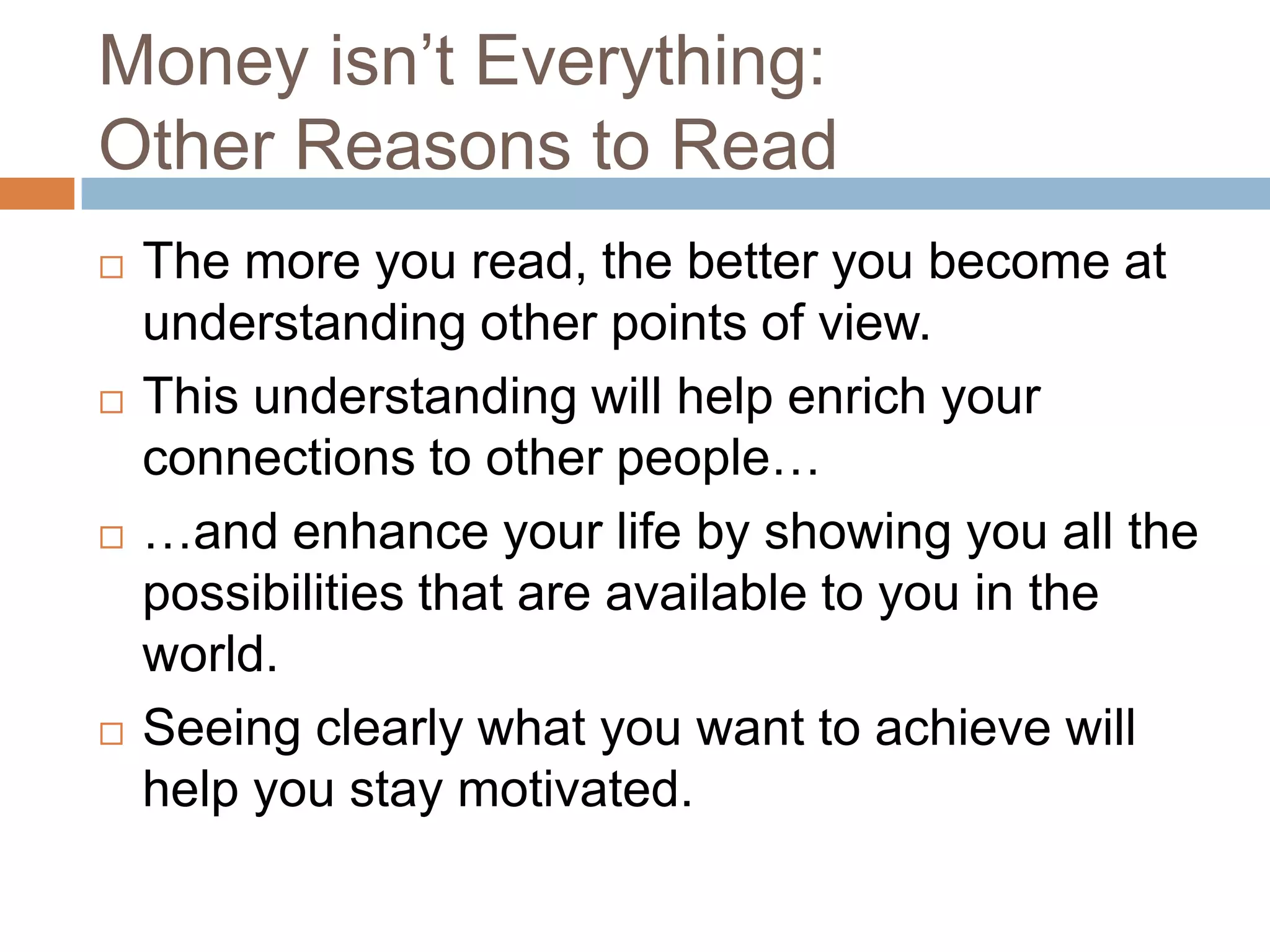Money isn’t Everything:
Other Reasons to Read








The more you read, the better you become at
understanding other points of view.
This understanding will help enrich your
connections to other people…
…and enhance your life by showing you all the
possibilities that are available to you in the
world.
Seeing clearly what you want to achieve will
help you stay motivated.

 