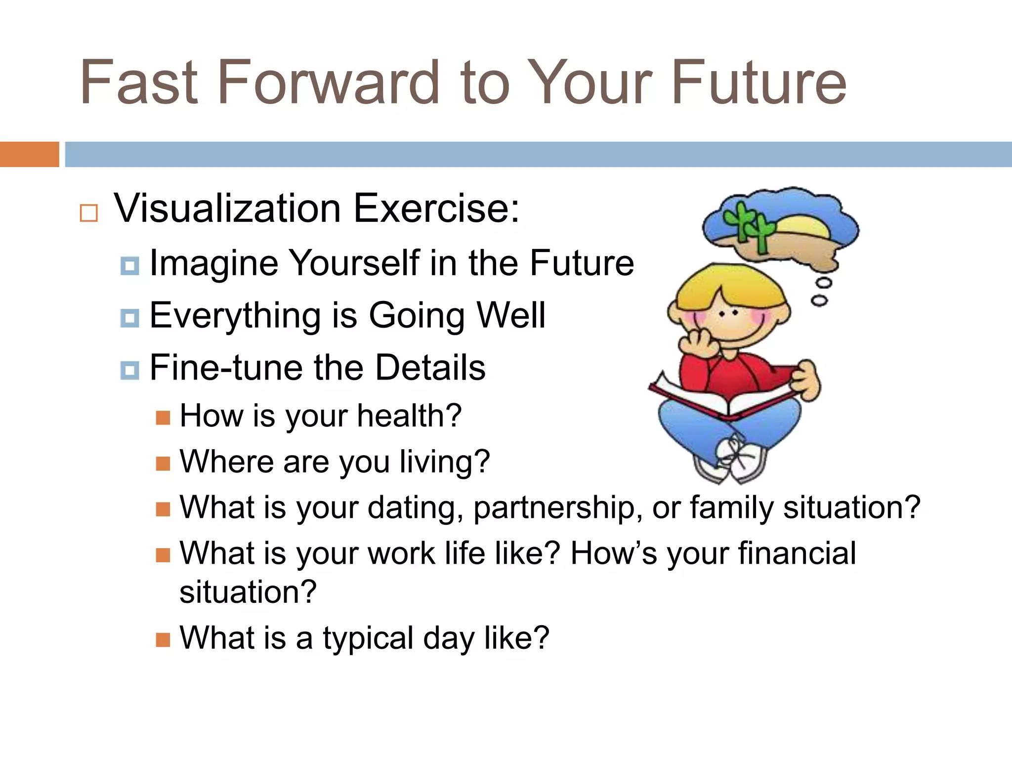 Fast Forward to Your Future


Visualization Exercise:
 Imagine

Yourself in the Future
 Everything is Going Well
 Fine-tune the Details
 How

is your health?
 Where are you living?
 What is your dating, partnership, or family situation?
 What is your work life like? How’s your financial
situation?
 What is a typical day like?

 