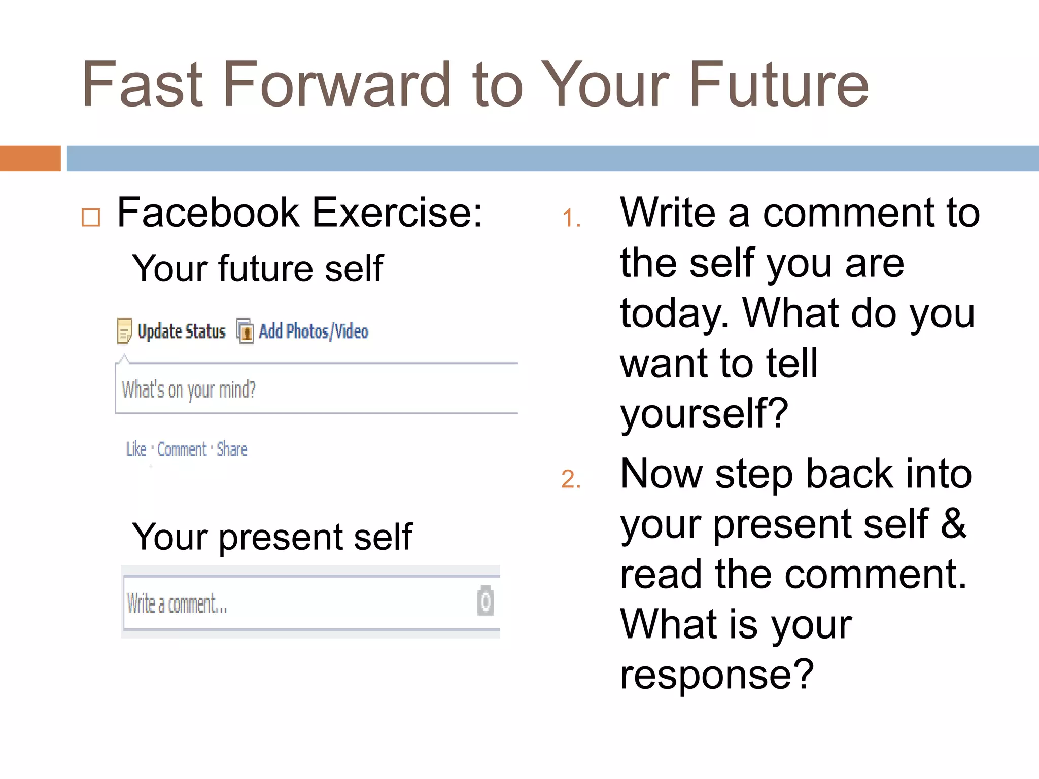 Fast Forward to Your Future


Facebook Exercise:

1.

Your future self

2.

Your present self

Write a comment to
the self you are
today. What do you
want to tell
yourself?
Now step back into
your present self &
read the comment.
What is your
response?

 