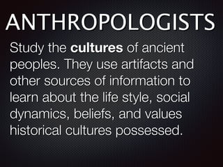 ANTHROPOLOGISTS
Study the cultures of ancient
peoples. They use artifacts and
other sources of information to
learn about the life style, social
dynamics, beliefs, and values
historical cultures possessed.
 