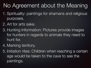 No Agreement about the Meaning
1. Spirituality: paintings for shamans and religious
purposes.
2. Art for arts sake.
3. Hunting Information: Pictures provide images
for hunters in regards to animals they need to
hunt for.
4. Marking territory.
5. Initiation rites: Children when reaching a certain
age would be taken to the cave to see the
paintings.
 