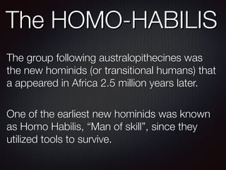 The HOMO-HABILIS
The group following australopithecines was
the new hominids (or transitional humans) that
a appeared in Africa 2.5 million years later.
One of the earliest new hominids was known
as Homo Habilis, “Man of skill”, since they
utilized tools to survive.
 