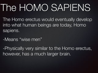 The HOMO SAPIENS
The Homo erectus would eventually develop
into what human beings are today, Homo
sapiens.
-Means “wise men”
-Physically very similar to the Homo erectus,
however, has a much larger brain.
 