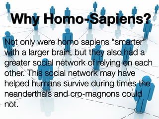 Why Homo-Sapiens?
Not only were homo sapiens “smarter”
with a larger brain, but they also had a
greater social network of relying on each
other. This social network may have
helped humans survive during times the
neanderthals and cro-magnons could
not.
 