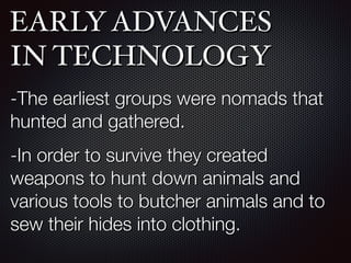 EARLY ADVANCES
IN TECHNOLOGY
-The earliest groups were nomads that
hunted and gathered.
-In order to survive they created
weapons to hunt down animals and
various tools to butcher animals and to
sew their hides into clothing.
 