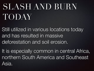 SLASH AND BURN
TODAY
Still utilized in various locations today
and has resulted in massive
deforestation and soil erosion.
It is especially common in central Africa,
northern South America and Southeast
Asia.
 