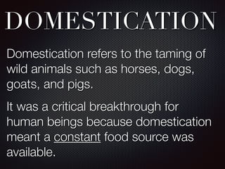 DOMESTICATION
Domestication refers to the taming of
wild animals such as horses, dogs,
goats, and pigs.
It was a critical breakthrough for
human beings because domestication
meant a constant food source was
available.
 