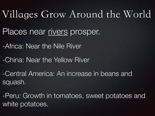Villages Grow Around the World
Places near rivers prosper.
-Africa: Near the Nile River
-China: Near the Yellow River
-Central America: An increase in beans and
squash.
-Peru: Growth in tomatoes, sweet potatoes and
white potatoes.
 