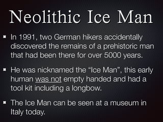 Neolithic Ice Man
In 1991, two German hikers accidentally
discovered the remains of a prehistoric man
that had been there for over 5000 years.
He was nicknamed the “Ice Man”, this early
human was not empty handed and had a
tool kit including a longbow.
The Ice Man can be seen at a museum in
Italy today.
 