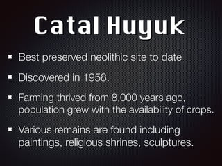 Catal Huyuk
Best preserved neolithic site to date
Discovered in 1958.
Farming thrived from 8,000 years ago,
population grew with the availability of crops.
Various remains are found including
paintings, religious shrines, sculptures.
 