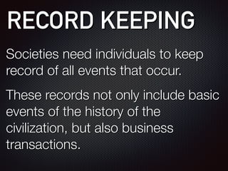 RECORD KEEPING
Societies need individuals to keep
record of all events that occur.
These records not only include basic
events of the history of the
civilization, but also business
transactions.
 
