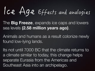 The Big Freeze, expands ice caps and lowers
sea levels (2.58 million years ago).
Animals and humans as a result colonize newly
found low-lying lands.
Its not until 7000 BC that the climate returns to
a climate similar to today, this change helps
separate Eurasia from the Americas and
Southeast Asia into an archipelago.
 