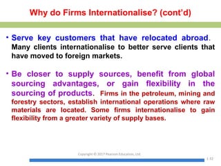 Why do Firms Internationalise? (cont’d)
• Serve key customers that have relocated abroad.
Many clients internationalise to better serve clients that
have moved to foreign markets.
• Be closer to supply sources, benefit from global
sourcing advantages, or gain flexibility in the
sourcing of products. Firms in the petroleum, mining and
forestry sectors, establish international operations where raw
materials are located. Some firms internationalise to gain
flexibility from a greater variety of supply bases.
Copyright © 2017 Pearson Education, Ltd.
1-32
 
