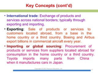 Key Concepts (cont’d)
• International trade: Exchange of products and
services across national borders; typically through
exporting and importing.
• Exporting: Sale of products or services to
customers located abroad, from a base in the
home country or a third country. Boeing and Airbus
export billions in commercial aircraft every year.
• Importing or global sourcing: Procurement of
products or services from suppliers located abroad for
consumption in the home country or a third country.
Toyota imports many parts from China
when it manufactures cars in Japan.
Copyright © 2017 Pearson Education, Ltd.
1-7
 