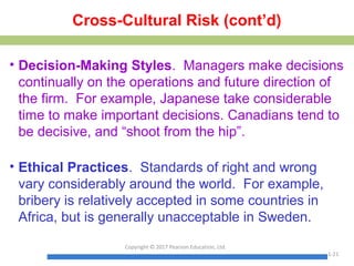 Cross-Cultural Risk (cont’d)
• Decision-Making Styles. Managers make decisions
continually on the operations and future direction of
the firm. For example, Japanese take considerable
time to make important decisions. Canadians tend to
be decisive, and “shoot from the hip”.
• Ethical Practices. Standards of right and wrong
vary considerably around the world. For example,
bribery is relatively accepted in some countries in
Africa, but is generally unacceptable in Sweden.
Copyright © 2017 Pearson Education, Ltd.
1-21
 