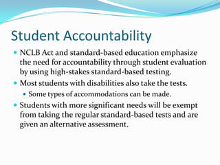 Student AccountabilityNCLB Act and standard-based education emphasize the need for accountability through student evaluation by using high-stakes standard-based testing.Most students with disabilities also take the tests.Some types of accommodations can be made.Students with more significant needs will be exempt from taking the regular standard-based tests and are given an alternative assessment.