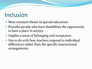 InclusionMost constant theme in special education.Provides people who have disabilities the opportunity to have a place in society.Implies a sense of belonging and acceptance.Has to do with how teachers respond to individual differences rather than the specific instructional arrangements.