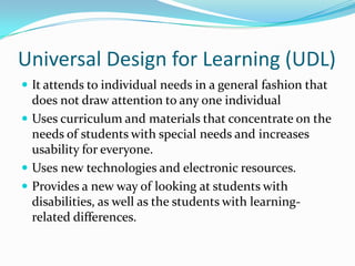 Universal Design for Learning (UDL)It attends to individual needs in a general fashion that does not draw attention to any one individualUses curriculum and materials that concentrate on the needs of students with special needs and increases usability for everyone.Uses new technologies and electronic resources.Provides a new way of looking at students with disabilities, as well as the students with learning-related differences.