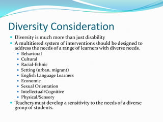 Diversity ConsiderationDiversity is much more than just disabilityA multitiered system of interventions should be designed to address the needs of a range of learners with diverse needs.BehavioralCulturalRacial-EthnicSetting (urban, migrant)English Language LearnersEconomicSexual OrientationIntellectual/CognitivePhysical/SensoryTeachers must develop a sensitivity to the needs of a diverse group of students.
