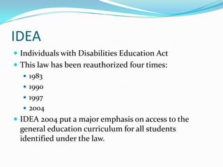 IDEAIndividuals with Disabilities Education ActThis law has been reauthorized four times:1983199019972004IDEA 2004 put a major emphasis on access to the general education curriculum for all students identified under the law.
