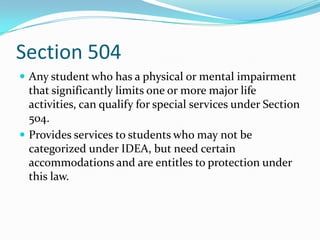 Section 504Any student who has a physical or mental impairment that significantly limits one or more major life activities, can qualify for special services under Section 504.Provides services to students who may not be categorized under IDEA, but need certain accommodations and are entitles to protection under this law.