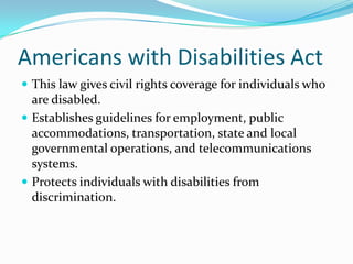 Americans with Disabilities ActThis law gives civil rights coverage for individuals who are disabled.  Establishes guidelines for employment, public accommodations, transportation, state and local governmental operations, and telecommunications systems.Protects individuals with disabilities from discrimination.