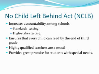 No Child Left Behind Act (NCLB)Increases accountability among schools.Standards  testingHigh-stakes testingEnsures that every child can read by the end of third grade.Highly qualified teachers are a must!Provides great promise for students with special needs.