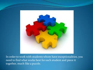 In order to work with students whom have exceptionalities, you need to find what works best for each student and piece it together, much like a puzzle.