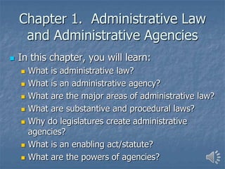 Chapter 1. Administrative Law
and Administrative Agencies
 In this chapter, you will learn:
 What is administrative law?
 What is an administrative agency?
 What are the major areas of administrative law?
 What are substantive and procedural laws?
 Why do legislatures create administrative
agencies?
 What is an enabling act/statute?
 What are the powers of agencies?
 