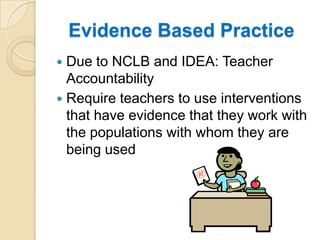 Evidence Based PracticeDue to NCLB and IDEA: Teacher AccountabilityRequire teachers to use interventions that have evidence that they work with the populations with whom they are being used