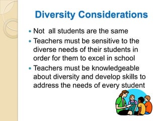 Diversity ConsiderationsNot  all students are the sameTeachers must be sensitive to the diverse needs of their students in order for them to excel in schoolTeachers must be knowledgeable about diversity and develop skills to address the needs of every student