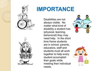 IMPORTANCEDisabilities are not always visible.  No matter what kind of disability a student has (physical, learning, behavioral) they may need help.  In the short time frame students are in school; parents, educators, staff and students must all work together to help every student accomplish their goals while meeting their individual needs.  