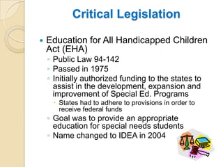 Critical LegislationEducation for All Handicapped Children Act (EHA)Public Law 94-142Passed in 1975Initially authorized funding to the states to assist in the development, expansion and improvement of Special Ed. ProgramsStates had to adhere to provisions in order to receive federal fundsGoal was to provide an appropriate education for special needs studentsName changed to IDEA in 2004