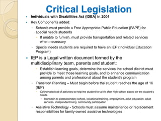 Critical LegislationIndividuals with Disabilities Act (IDEA) in 2004Key Components added:Schools must provide a Free Appropriate Public Education (FAPE) for special needs studentsIf unable to furnish, must provide transportation and related services when necessarySpecial needs students are required to have an IEP (Individual Education Program)IEP is a Legal written document formed by the multidisciplinary team, parents and student:Establish learning goals, determine the services the school district must provide to meet those learning goals, and to enhance communication among parents and professional about the student’s programTransition Planning – Must begin before the student reaches the age of 16 (IEP)Coordinated set of activities to help the student for a life after high school based on the student’s needsTransition to postsecondary school, vocational training, employment, adult education, adult services, independent living, community participationAssistive Technology - Schools must assume maintenance or replacement responsibilities for family-owned assistive technologies	
