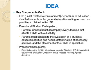 IDEAKey Components Cont.LRE (Least Restrictive Environment)-Schools must education disabled students in the general education setting as much as possible; explained in the IEPParent and Student Participation:Parental Consent must accompany every decision that affects a child with a disabilityParents must consent to the evaluation of a students education abilities and needs, determination of necessary services, and the placement of their child in special ed.Procedural Safeguards:Parents have the right to educational records, Obtain in IEE (Independent Educational Evaluation), Request a Due Process Hearing, Appeal decisions