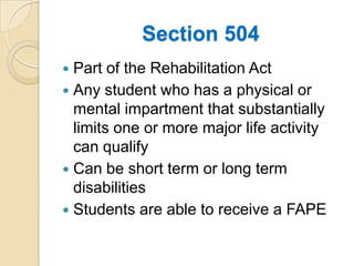 Section 504Part of the Rehabilitation ActAny student who has a physical or mental impartment that substantially limits one or more major life activity can qualifyCan be short term or long term disabilitiesStudents are able to receive a FAPE