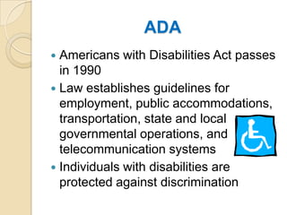 ADAAmericans with Disabilities Act passes in 1990Law establishes guidelines for employment, public accommodations, transportation, state and local governmental operations, and telecommunication systemsIndividuals with disabilities are protected against discrimination